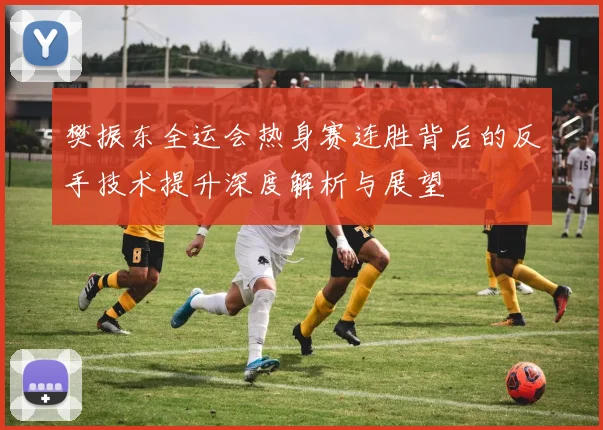 樊振东全运会热身赛连胜背后的反手技术提升深度解析与展望