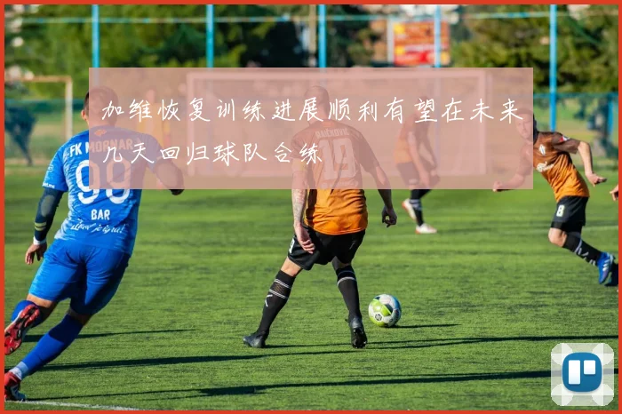 加维恢复训练进展顺利有望在未来几天回归球队合练