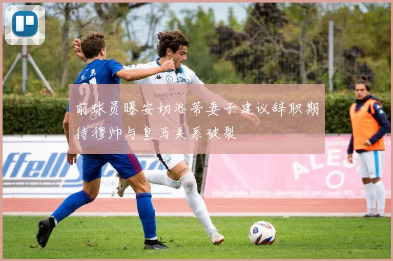 前球员曝安切洛蒂妻子建议辞职期待穆帅与皇马关系破裂