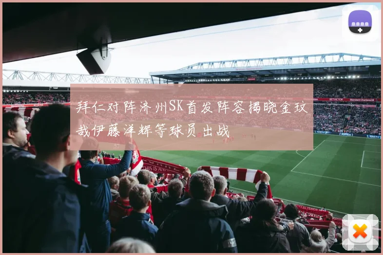 拜仁对阵济州SK首发阵容揭晓金玟哉伊藤洋辉等球员出战