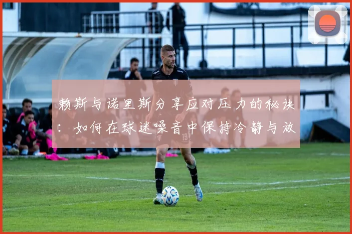 赖斯与诺里斯分享应对压力的秘诀：如何在球迷噪音中保持冷静与放松