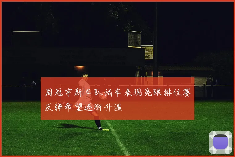 周冠宇新车队试车表现亮眼排位赛反弹希望逐渐升温