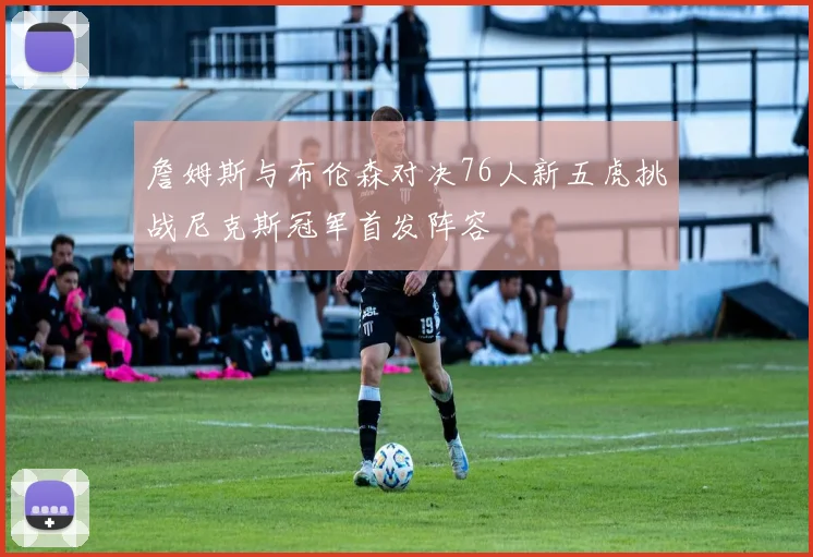 詹姆斯与布伦森对决76人新五虎挑战尼克斯冠军首发阵容