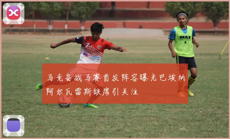 马竞备战马赛首发阵容曝光巴埃纳阿尔瓦雷斯缺席引关注